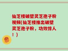 仙芝楼破壁灵芝孢子粉视频(仙芝楼推出破壁灵芝孢子粉，功效惊人！)