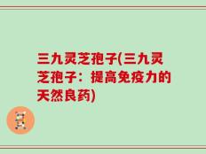 三九灵芝孢子(三九灵芝孢子：提高免疫力的天然良药)
