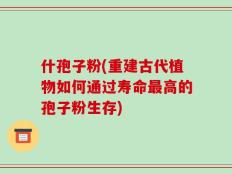 什孢子粉(重建古代植物如何通过寿命最高的孢子粉生存)