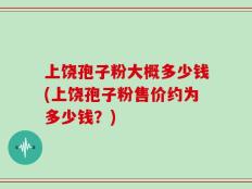 上饶孢子粉大概多少钱(上饶孢子粉售价约为多少钱？)