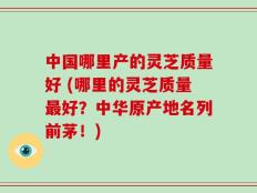 中国哪里产的灵芝质量好 (哪里的灵芝质量最好？中华原产地名列前茅！)
