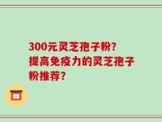 300元灵芝孢子粉？提高免疫力的灵芝孢子粉推荐？