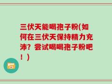 三伏天能喝孢子粉(如何在三伏天保持精力充沛？尝试喝喝孢子粉吧！)