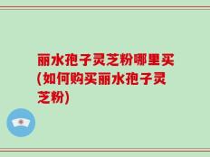 丽水孢子灵芝粉哪里买(如何购买丽水孢子灵芝粉)