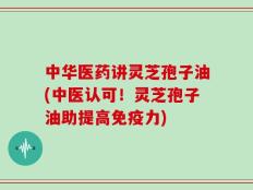 中华医药讲灵芝孢子油(中医认可！灵芝孢子油助提高免疫力)