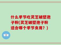 什么季节吃灵芝破壁孢子粉(灵芝破壁孢子粉适合哪个季节食用？)
