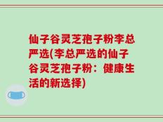 仙子谷灵芝孢子粉李总严选(李总严选的仙子谷灵芝孢子粉：健康生活的新选择)
