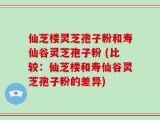 仙芝楼灵芝孢子粉和寿仙谷灵芝孢子粉 (比较：仙芝楼和寿仙谷灵芝孢子粉的差异)