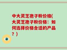 中大灵芝孢子粉价格(大灵芝孢子粉价格：如何选择价格合适的产品？)