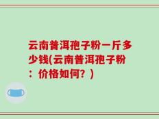 云南普洱孢子粉一斤多少钱(云南普洱孢子粉：价格如何？)