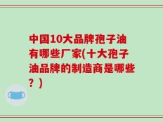 中国10大品牌孢子油有哪些厂家(十大孢子油品牌的制造商是哪些？)