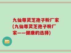 九仙尊灵芝孢子粉厂家(九仙尊灵芝孢子粉厂家——健康的选择)