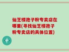 仙芝楼孢子粉专卖店在哪里(寻找仙芝楼孢子粉专卖店的具体位置)