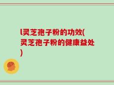 l灵芝孢子粉的功效(灵芝孢子粉的健康益处)