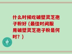 什么时候吃破壁灵芝孢子粉好 (最佳时间服用破壁灵芝孢子粉是何时？)