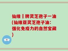 仙维亜牌灵芝孢子一油(仙维亚灵芝孢子油：强化免疫力的自然宝藏)