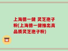 上海德一健 灵芝孢子粉(上海德一健推出高品质灵芝孢子粉)
