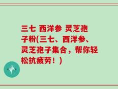 三七 西洋参 灵芝孢子粉(三七、西洋参、灵芝孢子集合，帮你轻松抗疲劳！)
