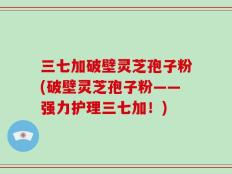 三七加破壁灵芝孢子粉(破壁灵芝孢子粉——强力护理三七加！)