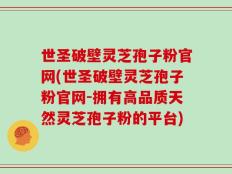 世圣破壁灵芝孢子粉官网(世圣破壁灵芝孢子粉官网-拥有高品质天然灵芝孢子粉的平台)