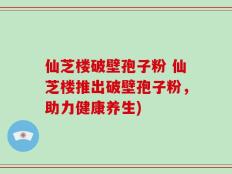 仙芝楼破壁孢子粉 仙芝楼推出破壁孢子粉，助力健康养生)