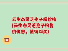 云生态灵芝孢子粉价格(云生态灵芝孢子粉售价优惠，值得购买)