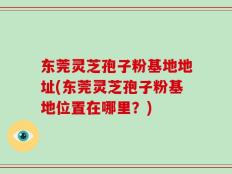 东莞灵芝孢子粉基地地址(东莞灵芝孢子粉基地位置在哪里？)