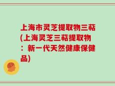 上海市灵芝提取物三萜(上海灵芝三萜提取物：新一代天然健康保健品)