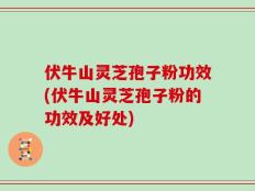 伏牛山灵芝孢子粉功效(伏牛山灵芝孢子粉的功效及好处)