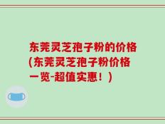 东莞灵芝孢子粉的价格(东莞灵芝孢子粉价格一览-超值实惠！)