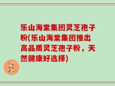 乐山海棠集团灵芝孢子粉(乐山海棠集团推出高品质灵芝孢子粉，天然健康好选择)