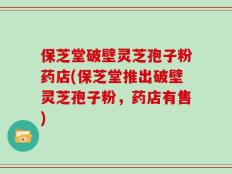 保芝堂破壁灵芝孢子粉药店(保芝堂推出破壁灵芝孢子粉，药店有售)
