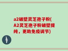 a2破壁灵芝孢子粉(A2灵芝孢子粉破壁提纯，更助免疫调节)