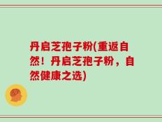 丹启芝孢子粉(重返自然！丹启芝孢子粉，自然健康之选)