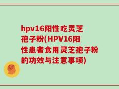 hpv16阳性吃灵芝孢子粉(HPV16阳性患者食用灵芝孢子粉的功效与注意事项)