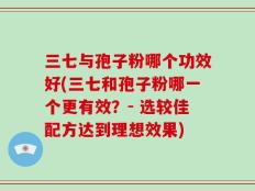 三七与孢子粉哪个功效好(三七和孢子粉哪一个更有效？- 选较佳配方达到理想效果)