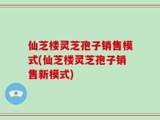 仙芝楼灵芝孢子销售模式(仙芝楼灵芝孢子销售新模式)