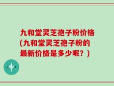 九和堂灵芝孢子粉价格(九和堂灵芝孢子粉的最新价格是多少呢？)