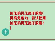 仙芝鹤灵芝孢子胶囊(提高免疫力，尝试使用仙芝鹤灵芝孢子胶囊！)