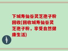 下城寿仙谷灵芝孢子粉回收(回收城寿仙谷灵芝孢子粉，享受自然健康生活)