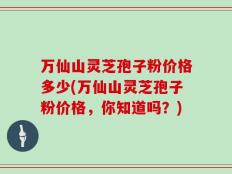 万仙山灵芝孢子粉价格多少(万仙山灵芝孢子粉价格，你知道吗？)