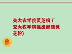 交大农学院灵芝粉 (交大农学院推出健康灵芝粉)