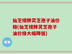 仙芝楼牌灵芝孢子油价格(仙芝楼牌灵芝孢子油价格大幅降低)