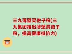 三九薄壁灵孢子粉(三九集团推出薄壁灵孢子粉，提高健康抵抗力)
