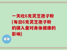 一天吃6克灵芝孢子粉(每日6克灵芝孢子粉的摄入量对身体健康的影响)