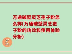 万通破壁灵芝孢子粉怎么样(万通破壁灵芝孢子粉的功效和使用体验分析)