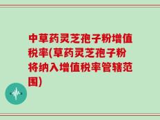 中草药灵芝孢子粉增值税率(草药灵芝孢子粉将纳入增值税率管辖范围)