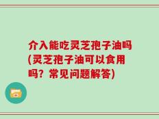 介入能吃灵芝孢子油吗(灵芝孢子油可以食用吗？常见问题解答)