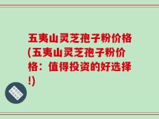 五夷山灵芝孢子粉价格(五夷山灵芝孢子粉价格：值得投资的好选择!)