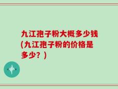 九江孢子粉大概多少钱(九江孢子粉的价格是多少？)